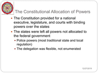 The Constitutional Allocation of Powers
 The Constitution provided for a national
executive, legislature, and courts with binding
powers over the states
 The states were left all powers not allocated to
the federal government
 Police powers (most traditional state and local
regulation)
 The delegation was flexible, not enumerated
12/27/2019
 