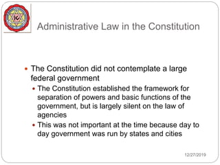 Administrative Law in the Constitution
 The Constitution did not contemplate a large
federal government
 The Constitution established the framework for
separation of powers and basic functions of the
government, but is largely silent on the law of
agencies
 This was not important at the time because day to
day government was run by states and cities
12/27/2019
 