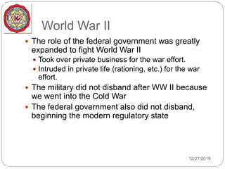 World War II
 The role of the federal government was greatly
expanded to fight World War II
 Took over private business for the war effort.
 Intruded in private life (rationing, etc.) for the war
effort.
 The military did not disband after WW II because
we went into the Cold War
 The federal government also did not disband,
beginning the modern regulatory state
12/27/2019
 