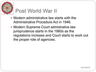 Post World War II
 Modern administrative law starts with the
Administrative Procedure Act in 1946.
 Modern Supreme Court admistrative law
jurisprudence starts in the 1960s as the
regulations increase and Court starts to work out
the proper role of agencies.
12/27/2019
 