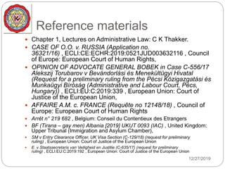Reference materials
 Chapter 1, Lectures on Administrative Law: C K Thakker.
 CASE OF O.O. v. RUSSIA (Application no.
36321/16) , ECLI:CE:ECHR:2019:0521JUD003632116 , Council
of Europe: European Court of Human Rights,
 OPINION OF ADVOCATE GENERAL BOBEK in Case C-556/17
Alekszij Torubarov v Bevándorlási és Menekültügyi Hivatal
(Request for a preliminary ruling from the Pécsi Közigazgatási és
Munkaügyi Bíróság (Administrative and Labour Court, Pécs,
Hungary)) , ECLI:EU:C:2019:339 , European Union: Court of
Justice of the European Union,
 AFFAIRE A.M. c. FRANCE (Requête no 12148/18) , Council of
Europe: European Court of Human Rights
 Arrêt n° 219 682 , Belgium: Conseil du Contentieux des Etrangers
 BF (Tirana – gay men) Albania [2019] UKUT 0093 (IAC) , United Kingdom:
Upper Tribunal (Immigration and Asylum Chamber),
 SM v Entry Clearance Officer, UK Visa Section (C-129/18) (request for preliminary
ruling) , European Union: Court of Justice of the European Union
 E. v Staatssecretaris van Veiligheid en Justitie (C-635/17) (request for preliminary
ruling) , ECLI:EU:C:2019:192 , European Union: Court of Justice of the European Union
12/27/2019
 