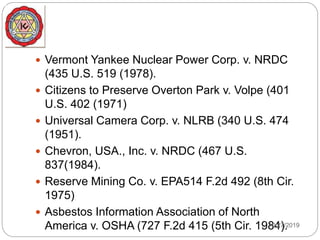  Vermont Yankee Nuclear Power Corp. v. NRDC
(435 U.S. 519 (1978).
 Citizens to Preserve Overton Park v. Volpe (401
U.S. 402 (1971)
 Universal Camera Corp. v. NLRB (340 U.S. 474
(1951).
 Chevron, USA., Inc. v. NRDC (467 U.S.
837(1984).
 Reserve Mining Co. v. EPA514 F.2d 492 (8th Cir.
1975)
 Asbestos Information Association of North
America v. OSHA (727 F.2d 415 (5th Cir. 1984).12/27/2019
 