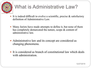 What is Administrative Law?
 It is indeed difficult to evolve a scientific, precise & satisfactory
definition of Administrative Law.
 Many Jurists have made attempts to define it, but none of them
has completely demarcated the nature, scope & content of
administrative law.
 Administrative law and its concept are considered as
changing phenomena.
 It is considered as branch of constitutional law which deals
with administration.
12/27/2019
 
