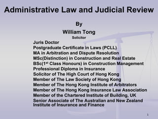 1
Administrative Law and Judicial Review
By
William Tong
Solicitor
Juris Doctor
Postgraduate Certificate in Laws (PCLL)
MA in Arbitration and Dispute Resolution
MSc(Distinction) in Construction and Real Estate
BSc(1st Class Honours) in Construction Management
Professional Diploma in Insurance
Solicitor of The High Court of Hong Kong
Member of The Law Society of Hong Kong
Member of The Hong Kong Institute of Arbitrators
Member of The Hong Kong Insurance Law Association
Member of the Chartered Institute of Building, UK
Senior Associate of The Australian and New Zealand
Institute of Insurance and Finance
 