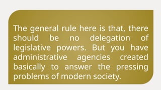 The general rule here is that, there
should be no delegation of
legislative powers. But you have
administrative agencies created
basically to answer the pressing
problems of modern society.
 