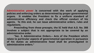 Administrative power is concerned with the work of applying
policies and enforcing orders as determined by proper governmental
organs. It enables the President to fix a uniform standard of
administrative efficiency and check the official conduct of his
agents. To this end, he can issue administrative orders, rules and
regulations.
Prescinding from these precepts, the SC held that A.O. No. 308
involves a subject that is not appropriate to be covered by an
administrative order.
"Sec. 3. Administrative Orders.-- Acts of the President which
relate to particular aspects of governmental operation in pursuance
of his duties as administrative head shall be promulgated in
administrative orders.”
 