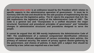 An administrative order is an ordinance issued by the President which relates to
specific aspects in the administrative operation of government. It must be in
harmony with the law and should be for the sole purpose of implementing the law
and carrying out the legislative policy. The SC rejects the argument that A.O. No.
308 implements the legislative policy of the Administrative Code of 1987. The
Code is a general law and "incorporates in a unified document the major
structural, functional and procedural principles of governance" and "embodies
changes in administrative structures and procedures designed to serve the
people.
It cannot be argued that AO 308 merely implements the Administrative Code of
1987. The establishment of a national computerized identification reference
system requires a delicate adjustment of various contending state policies, the
primacy of national security, the extent of privacy against dossier-gathering by
the government, and choices of policies. It deals with a subject that should be
covered by a law. (what was required was a law itself)
 