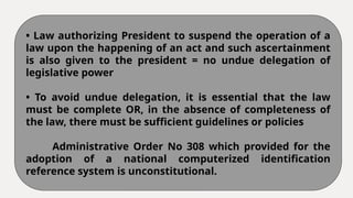 • Law authorizing President to suspend the operation of a
law upon the happening of an act and such ascertainment
is also given to the president = no undue delegation of
legislative power
• To avoid undue delegation, it is essential that the law
must be complete OR, in the absence of completeness of
the law, there must be sufficient guidelines or policies
Administrative Order No 308 which provided for the
adoption of a national computerized identification
reference system is unconstitutional.
 