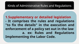 Kinds of Administrative Rules and Regulations
1.Supplementary or detailed legislation
- It comprises the rules and regulations
"to fix the details" in the execution and
enforcement of a policy set out in the law
a. ex: Rules and Regulations
Implementing the Labor Code.
 