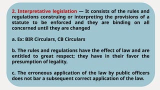 2. Interpretative legislation — It consists of the rules and
regulations construing or interpreting the provisions of a
statute to be enforced and they are binding on all
concerned until they are changed
a. Ex: BIR Circulars, CB Circulars
b. The rules and regulations have the effect of law and are
entitled to great respect; they have in their favor the
presumption of legality.
c. The erroneous application of the law by public officers
does not bar a subsequent correct application of the law.
 