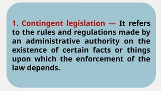 1. Contingent legislation — It refers
to the rules and regulations made by
an administrative authority on the
existence of certain facts or things
upon which the enforcement of the
law depends.
 