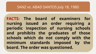 SANZ vs. ABAD SANTOS July 18, 1980
FACTS: The board of examiners for
nursing issued an order requiring a
periodic inspection of nursing schools
and prohibits the graduates of those
schools which do not comply with the
minimum standards imposed by the
board. The order was questioned.
 