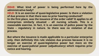 ISSUE: What kind of power is being performed here by the
administrative body?
HELD: It is an exercise of quasi-legislative power. Is there a violation
of due process in that there was no prior hearing conducted?
In the first place, was the issuance of the order valid? It applies to all
enterprises similarly situated – all nursing schools. This is a
reasonable exercise. In fact, it is an exercise of police power by the
State – regulatory in nature. So there was no violation of due
process.
But where the issuance is made applicable to a particular enterprise
only, then definitely this rule violates due process because it is no
longer an exercise of quasi-legislative power but more on the
exercise of quasi-judicial power (adjudicatory) which requires prior
notice and hearing.
 