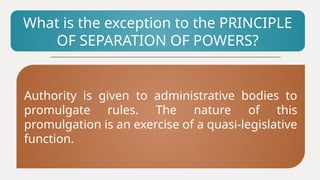 What is the exception to the PRINCIPLE
OF SEPARATION OF POWERS?
Authority is given to administrative bodies to
promulgate rules. The nature of this
promulgation is an exercise of a quasi-legislative
function.
 