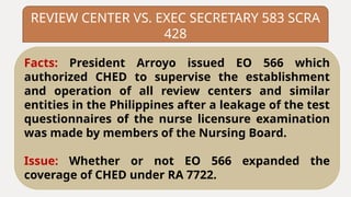 REVIEW CENTER VS. EXEC SECRETARY 583 SCRA
428
Facts: President Arroyo issued EO 566 which
authorized CHED to supervise the establishment
and operation of all review centers and similar
entities in the Philippines after a leakage of the test
questionnaires of the nurse licensure examination
was made by members of the Nursing Board.
Issue: Whether or not EO 566 expanded the
coverage of CHED under RA 7722.
 