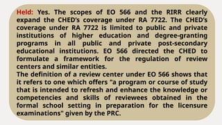 Held: Yes. The scopes of EO 566 and the RIRR clearly
expand the CHED’s coverage under RA 7722. The CHED’s
coverage under RA 7722 is limited to public and private
institutions of higher education and degree-granting
programs in all public and private post-secondary
educational institutions. EO 566 directed the CHED to
formulate a framework for the regulation of review
centers and similar entities.
The definition of a review center under EO 566 shows that
it refers to one which offers "a program or course of study
that is intended to refresh and enhance the knowledge or
competencies and skills of reviewees obtained in the
formal school setting in preparation for the licensure
examinations" given by the PRC.
 