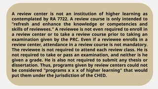 A review center is not an institution of higher learning as
contemplated by RA 7722. A review course is only intended to
"refresh and enhance the knowledge or competencies and
skills of reviewees." A reviewee is not even required to enroll in
a review center or to take a review course prior to taking an
examination given by the PRC. Even if a reviewee enrolls in a
review center, attendance in a review course is not mandatory.
The reviewee is not required to attend each review class. He is
not required to take or pass an examination, and neither is he
given a grade. He is also not required to submit any thesis or
dissertation. Thus, programs given by review centers could not
be considered "programs x x x of higher learning" that would
put them under the jurisdiction of the CHED.
 