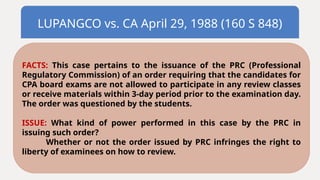 LUPANGCO vs. CA April 29, 1988 (160 S 848)
FACTS: This case pertains to the issuance of the PRC (Professional
Regulatory Commission) of an order requiring that the candidates for
CPA board exams are not allowed to participate in any review classes
or receive materials within 3-day period prior to the examination day.
The order was questioned by the students.
ISSUE: What kind of power performed in this case by the PRC in
issuing such order?
Whether or not the order issued by PRC infringes the right to
liberty of examinees on how to review.
 