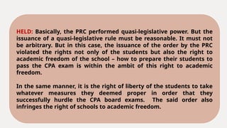 HELD: Basically, the PRC performed quasi-legislative power. But the
issuance of a quasi-legislative rule must be reasonable. It must not
be arbitrary. But in this case, the issuance of the order by the PRC
violated the rights not only of the students but also the right to
academic freedom of the school – how to prepare their students to
pass the CPA exam is within the ambit of this right to academic
freedom.
In the same manner, it is the right of liberty of the students to take
whatever measures they deemed proper in order that they
successfully hurdle the CPA board exams. The said order also
infringes the right of schools to academic freedom.
 