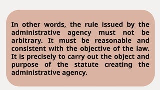 In other words, the rule issued by the
administrative agency must not be
arbitrary. It must be reasonable and
consistent with the objective of the law.
It is precisely to carry out the object and
purpose of the statute creating the
administrative agency.
 