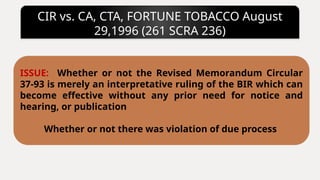 CIR vs. CA, CTA, FORTUNE TOBACCO August
29,1996 (261 SCRA 236)
ISSUE: Whether or not the Revised Memorandum Circular
37-93 is merely an interpretative ruling of the BIR which can
become effective without any prior need for notice and
hearing, or publication
Whether or not there was violation of due process
 