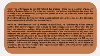 HELD: The order issued by the BIR violated due process – there was a violation of property
rights of Fortune Tobacco. The order was issued in the guise of quasi-legislative power but
actually it was an exercise of quasi-judicial power because the order was made applicable
only to Fortune Tobacco.
If an administrative body is exercising a quasi-judicial power, there is a need to conduct a
hearing consistent with the due process clause.
When an administrative rule is merely interpretative, its applicability needs nothing
further than its bare issuance for it gives no real consequence more than what the law
itself has already prescribed. When the administrative rule goes beyond merely providing
for the means that can facilitate the implementation of the law but substantially adds to or
increases the burden of those governed, it behooves the agency to accord at least those
directly affected a chance to be heard and to be duly informed before that new issuance is
given the force and effect of the law. Like any other government agency, the CIR may not
disregard legal requirements or applicable principles in the exercise of its quasi-legislative
powers. The BIR did not simply interpret the law, it legislated under its quasi-legislative
authority. The due observance of the requirement of notice, of hearing and of publication
should not have been ignored.
 