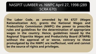NASIPIT LUMBER vs. NWPC April 27, 1998 (289
SCRA 670)
The Labor Code, as amended by RA 6727 (Wages
Rationalization Act), grants the National Wages and
Productivity Commission (NWPC) the power to prescribe
rules and guidelines for the determination of appropriate
wages in the country. Hence, guidelines issued by the
Regional Tripartite Wages and Productivity Board (RTWPB)
without the approval of or worse, contrary to those
promulgated by the NWPC are ineffectual, void and cannot
be the source of rights and privileges.
 