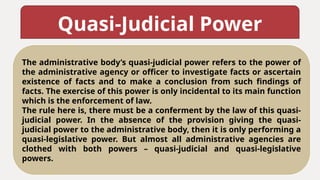 Quasi-Judicial Power
The administrative body’s quasi-judicial power refers to the power of
the administrative agency or officer to investigate facts or ascertain
existence of facts and to make a conclusion from such findings of
facts. The exercise of this power is only incidental to its main function
which is the enforcement of law.
The rule here is, there must be a conferment by the law of this quasi-
judicial power. In the absence of the provision giving the quasi-
judicial power to the administrative body, then it is only performing a
quasi-legislative power. But almost all administrative agencies are
clothed with both powers – quasi-judicial and quasi-legislative
powers.
 
