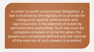 In order to avoid unwarranted delegation, a
law is enacted by the legislature to provide for
safeguards against arbitrariness and
capriciousness in the exercise of duties by
administrative authorities. Such law must be
complete-complete in its terms when the
powers are completely defined and the manner
of the exercise of such powers is provided
 
