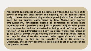 Procedural due process should be complied with in the exercise of its
power. It requires prior notice and hearing. For an administrative
body to be considered as acting under a quasi- judicial function there
must be an express conferment by law. Absent any express
empowerment, jurisdiction should be construed to mean mere
regulatory and supervisory, not judicial powers. Adjudicative power
must always be read and exercised as being in aid of the principal
function of an administrative body. In other words, the grant of
quasi- judicial power should not only be conferred but should instead
be only incidental to the administrative agency’s main task of
implementing the law in the specific fields of its expertise.
Otherwise, the agency becomes a specialized court of justice under
the judicial branch.
 