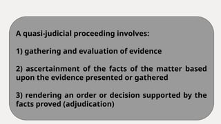 A quasi-judicial proceeding involves:
1) gathering and evaluation of evidence
2) ascertainment of the facts of the matter based
upon the evidence presented or gathered
3) rendering an order or decision supported by the
facts proved (adjudication)
 