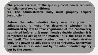 The proper exercise of the quasi- judicial power requires
compliance of two conditions:
1.) The administrative body must properly acquire
jurisdiction
Before the administrative body uses its power of
adjudication, it must first determine whether it is
authorized by law to take cognizance of the controversy
submitted before it. It must likewise decide whether it is
competent to act upon the matter. Thus, the basis is the
law itself. The law must confer upon the administrative
body the power to adjudicate the controversy. Otherwise,
the matter is resolvable not by the administrative agency
but by the courts.
 