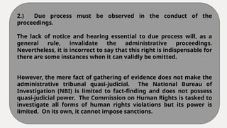 2.) Due process must be observed in the conduct of the
proceedings.
The lack of notice and hearing essential to due process will, as a
general rule, invalidate the administrative proceedings.
Nevertheless, it is incorrect to say that this right is indispensable for
there are some instances when it can validly be omitted.
However, the mere fact of gathering of evidence does not make the
administrative tribunal quasi-judicial. The National Bureau of
Investigation (NBI) is limited to fact-finding and does not possess
quasi-judicial power. The Commission on Human Rights is tasked to
investigate all forms of human rights violations but its power is
limited. On its own, it cannot impose sanctions.
 