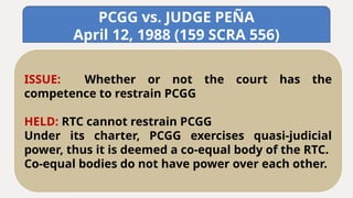 PCGG vs. JUDGE PEÑA
April 12, 1988 (159 SCRA 556)
ISSUE: Whether or not the court has the
competence to restrain PCGG
HELD: RTC cannot restrain PCGG
Under its charter, PCGG exercises quasi-judicial
power, thus it is deemed a co-equal body of the RTC.
Co-equal bodies do not have power over each other.
 