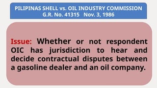 PILIPINAS SHELL vs. OIL INDUSTRY COMMISSION
G.R. No. 41315 Nov. 3, 1986
Issue: Whether or not respondent
OIC has jurisdiction to hear and
decide contractual disputes between
a gasoline dealer and an oil company.
 