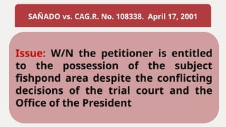 SAÑADO vs. CAG.R. No. 108338. April 17, 2001
Issue: W/N the petitioner is entitled
to the possession of the subject
fishpond area despite the conflicting
decisions of the trial court and the
Office of the President
 