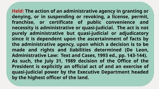 Held: The action of an administrative agency in granting or
denying, or in suspending or revoking, a license, permit,
franchise, or certificate of public convenience and
necessity is administrative or quasi-judicial. The act is not
purely administrative but quasi-judicial or adjudicatory
since it is dependent upon the ascertainment of facts by
the administrative agency, upon which a decision is to be
made and rights and liabilities determined (De Leon,
Administrative Law: Text and Cases, 1993 ed., pp. 143-144).
As such, the July 31, 1989 decision of the Office of the
President is explicitly an official act of and an exercise of
quasi-judicial power by the Executive Department headed
by the highest officer of the land.
 