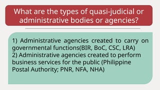 What are the types of quasi-judicial or
administrative bodies or agencies?
1) Administrative agencies created to carry on
governmental functions(BIR, BoC, CSC, LRA)
2) Administrative agencies created to perform
business services for the public (Philippine
Postal Authority; PNR, NFA, NHA)
 
