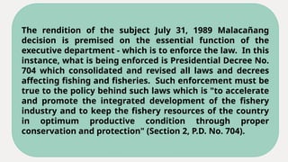 The rendition of the subject July 31, 1989 Malacañang
decision is premised on the essential function of the
executive department - which is to enforce the law. In this
instance, what is being enforced is Presidential Decree No.
704 which consolidated and revised all laws and decrees
affecting fishing and fisheries. Such enforcement must be
true to the policy behind such laws which is "to accelerate
and promote the integrated development of the fishery
industry and to keep the fishery resources of the country
in optimum productive condition through proper
conservation and protection" (Section 2, P.D. No. 704).
 