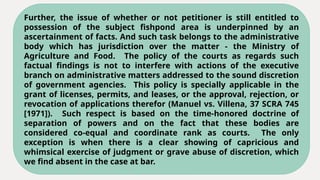 Further, the issue of whether or not petitioner is still entitled to
possession of the subject fishpond area is underpinned by an
ascertainment of facts. And such task belongs to the administrative
body which has jurisdiction over the matter - the Ministry of
Agriculture and Food. The policy of the courts as regards such
factual findings is not to interfere with actions of the executive
branch on administrative matters addressed to the sound discretion
of government agencies. This policy is specially applicable in the
grant of licenses, permits, and leases, or the approval, rejection, or
revocation of applications therefor (Manuel vs. Villena, 37 SCRA 745
[1971]). Such respect is based on the time-honored doctrine of
separation of powers and on the fact that these bodies are
considered co-equal and coordinate rank as courts. The only
exception is when there is a clear showing of capricious and
whimsical exercise of judgment or grave abuse of discretion, which
we find absent in the case at bar.
 
