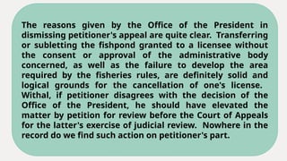 The reasons given by the Office of the President in
dismissing petitioner's appeal are quite clear. Transferring
or subletting the fishpond granted to a licensee without
the consent or approval of the administrative body
concerned, as well as the failure to develop the area
required by the fisheries rules, are definitely solid and
logical grounds for the cancellation of one's license.
Withal, if petitioner disagrees with the decision of the
Office of the President, he should have elevated the
matter by petition for review before the Court of Appeals
for the latter's exercise of judicial review. Nowhere in the
record do we find such action on petitioner's part.
 