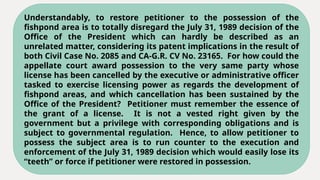 Understandably, to restore petitioner to the possession of the
fishpond area is to totally disregard the July 31, 1989 decision of the
Office of the President which can hardly be described as an
unrelated matter, considering its patent implications in the result of
both Civil Case No. 2085 and CA-G.R. CV No. 23165. For how could the
appellate court award possession to the very same party whose
license has been cancelled by the executive or administrative officer
tasked to exercise licensing power as regards the development of
fishpond areas, and which cancellation has been sustained by the
Office of the President? Petitioner must remember the essence of
the grant of a license. It is not a vested right given by the
government but a privilege with corresponding obligations and is
subject to governmental regulation. Hence, to allow petitioner to
possess the subject area is to run counter to the execution and
enforcement of the July 31, 1989 decision which would easily lose its
“teeth” or force if petitioner were restored in possession.
 