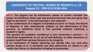 UNIVERSITY OF THE PHIL. BOARD OF REGENTS vs. CA
August 31, 1999 (313 SCRA 404)
HELD: The degree can be withdrawn; power to confer includes the
power to withdraw; there was due process because she was given the
right to be heard – a formal hearing is not required
If the conferment of a degree is founded on error or fraud, the Board
of Regents is also empowered, subject to the observance of due
process, to withdraw what it has granted without violating a
student's rights.
The pursuit of academic excellence is the university's concern -- it
should be empowered, as an act of self-defense, to take measures to
protect itself from serious threats to its integrity.
If an institution of higher learning can decide who can and who
cannot study in it, it certainly can also determine on whom it can
confer the honor or distinction of being its graduates.
 