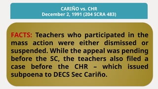 CARIÑO vs. CHR
December 2, 1991 (204 SCRA 483)
FACTS: Teachers who participated in the
mass action were either dismissed or
suspended. While the appeal was pending
before the SC, the teachers also filed a
case before the CHR – which issued
subpoena to DECS Sec Cariño.
 