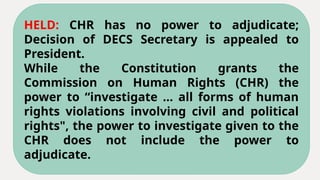 HELD: CHR has no power to adjudicate;
Decision of DECS Secretary is appealed to
President.
While the Constitution grants the
Commission on Human Rights (CHR) the
power to “investigate ... all forms of human
rights violations involving civil and political
rights", the power to investigate given to the
CHR does not include the power to
adjudicate.
 