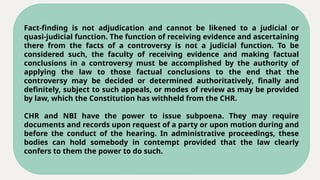 Fact-finding is not adjudication and cannot be likened to a judicial or
quasi-judicial function. The function of receiving evidence and ascertaining
there from the facts of a controversy is not a judicial function. To be
considered such, the faculty of receiving evidence and making factual
conclusions in a controversy must be accomplished by the authority of
applying the law to those factual conclusions to the end that the
controversy may be decided or determined authoritatively, finally and
definitely, subject to such appeals, or modes of review as may be provided
by law, which the Constitution has withheld from the CHR.
CHR and NBI have the power to issue subpoena. They may require
documents and records upon request of a party or upon motion during and
before the conduct of the hearing. In administrative proceedings, these
bodies can hold somebody in contempt provided that the law clearly
confers to them the power to do such.
 