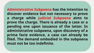 Administrative Subpoena has the intention to
discover evidence but not necessary to prove
a charge while Judicial Subpoena aims to
prove the charge. There is already a case or a
pending one upon issuance of the latter. In
administrative subpoena, upon discovery of a
prima facie evidence, a case can already be
filed. The demand embodied in the subpoena
must not be too indefinite.
 