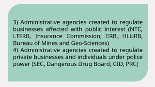 3) Administrative agencies created to regulate
businesses affected with public interest (NTC,
LTFRB, Insurance Commission, ERB, HLURB,
Bureau of Mines and Geo-Sciences)
4) Administrative agencies created to regulate
private businesses and individuals under police
power (SEC, Dangerous Drug Board, CID, PRC)
 