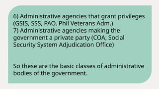 6) Administrative agencies that grant privileges
(GSIS, SSS, PAO, Phil Veterans Adm.)
7) Administrative agencies making the
government a private party (COA, Social
Security System Adjudication Office)
So these are the basic classes of administrative
bodies of the government.
 