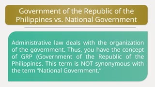 Government of the Republic of the
Philippines vs. National Government
Administrative law deals with the organization
of the government. Thus, you have the concept
of GRP (Government of the Republic of the
Philippines. This term is NOT synonymous with
the term “National Government.”
 
